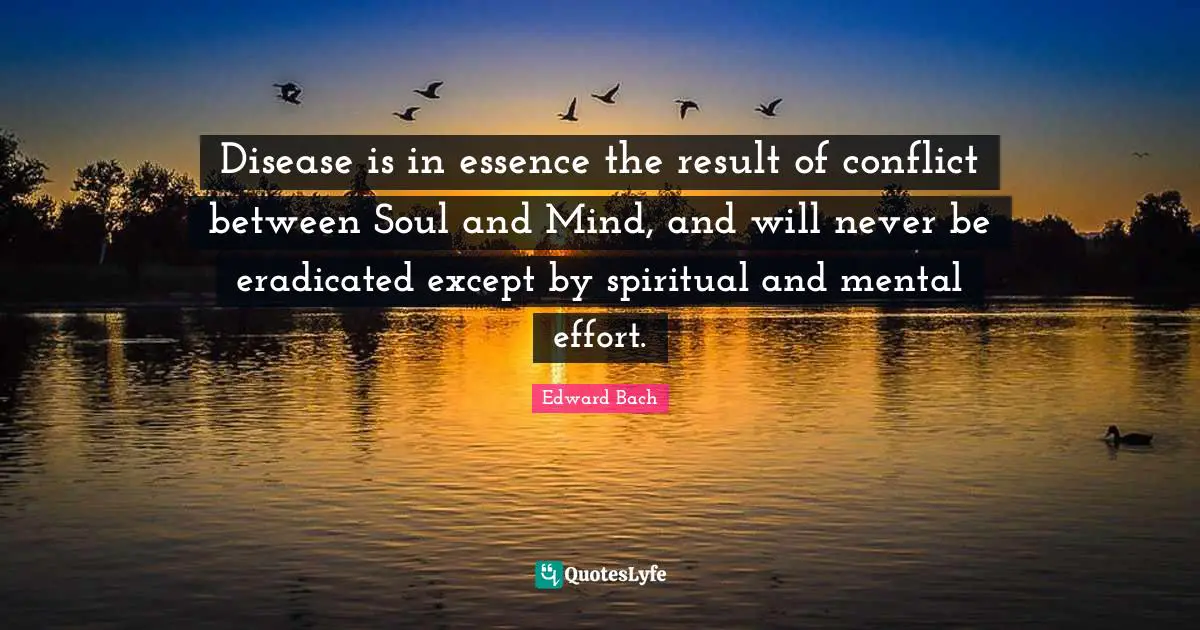 Edward Bach Quotes: "Disease is in essence the result of conflict between Soul and Mind, and will never be eradicated except by spiritual and mental effort."