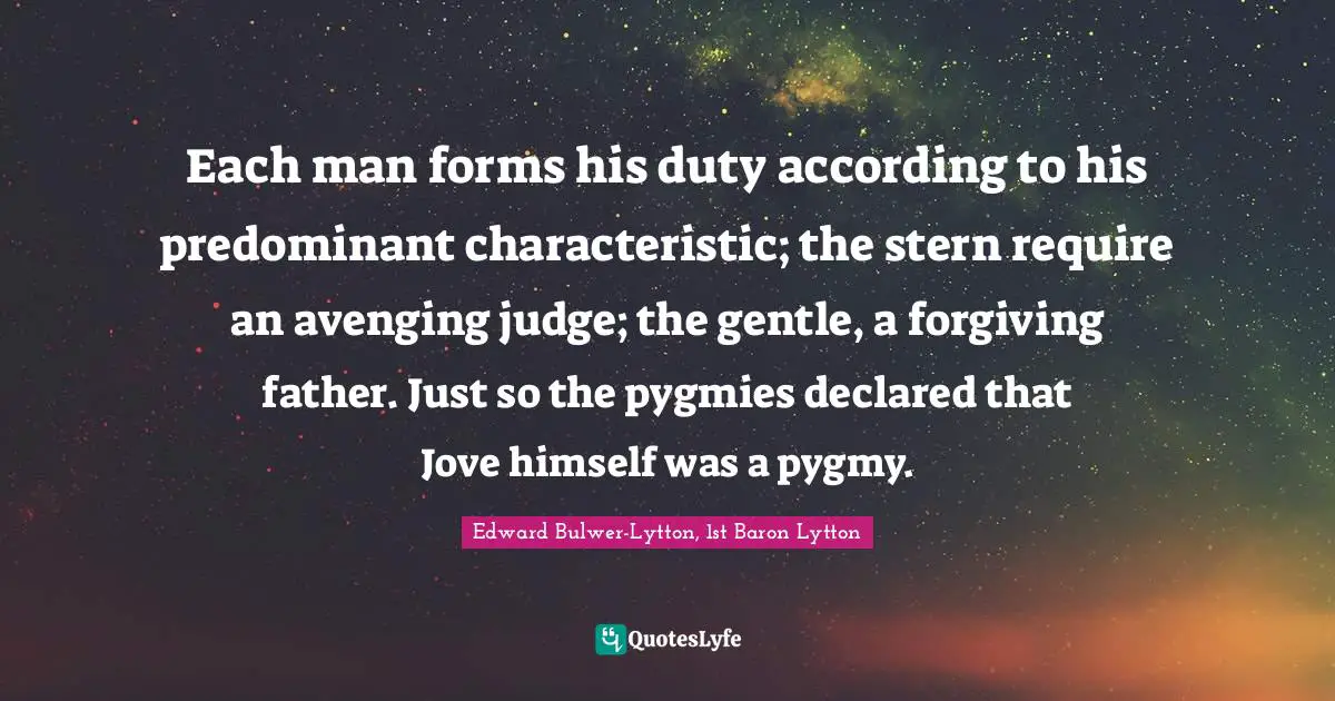Each man forms his duty according to his predominant characteristic; the stern require an avenging judge; the gentle, a forgiving father. Just so the pygmies declared that Jove himself was a pygmy.