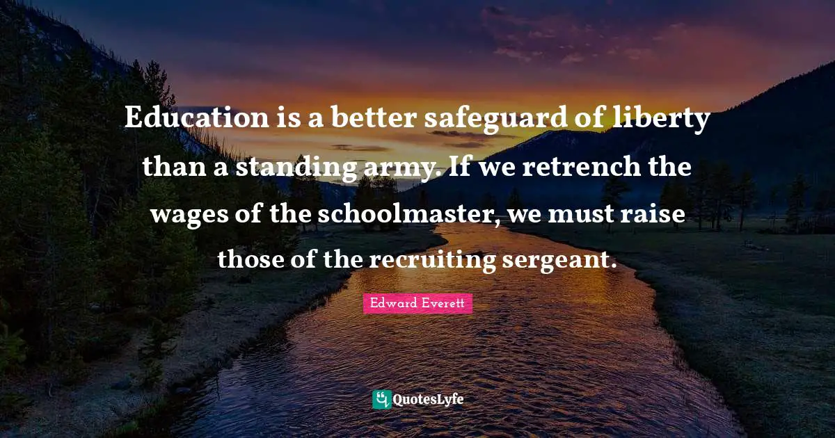 Edward Everett Quotes: "Education is a better safeguard of liberty than a standing army. If we retrench the wages of the schoolmaster, we must raise those of the recruiting sergeant."