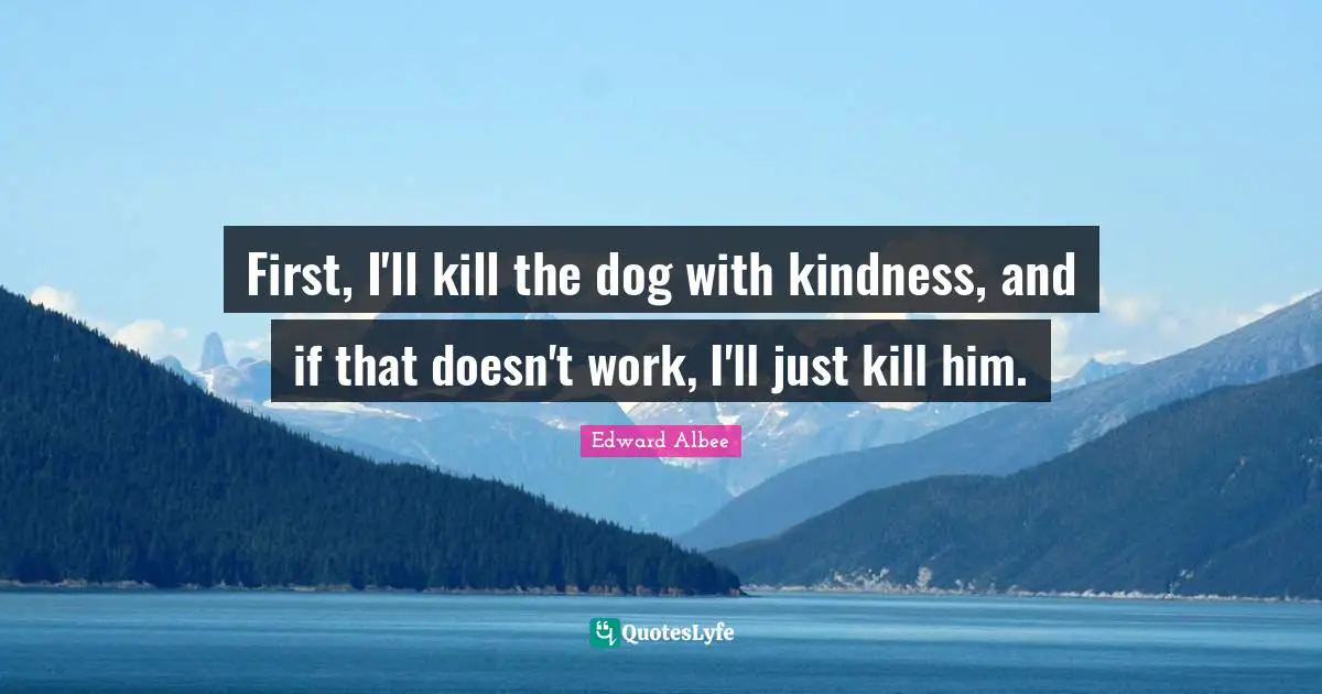 First, I'll kill the dog with kindness, and if that doesn't work, I'll just kill him.