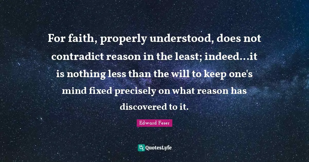 For faith, properly understood, does not contradict reason in the least; indeed...it is nothing less than the will to keep one's mind fixed precisely on what reason has discovered to it.