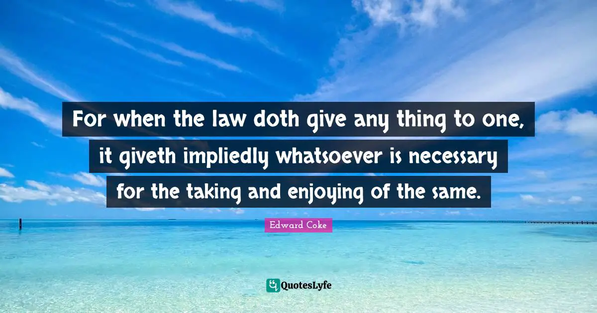For when the law doth give any thing to one, it giveth impliedly whatsoever is necessary for the taking and enjoying of the same.