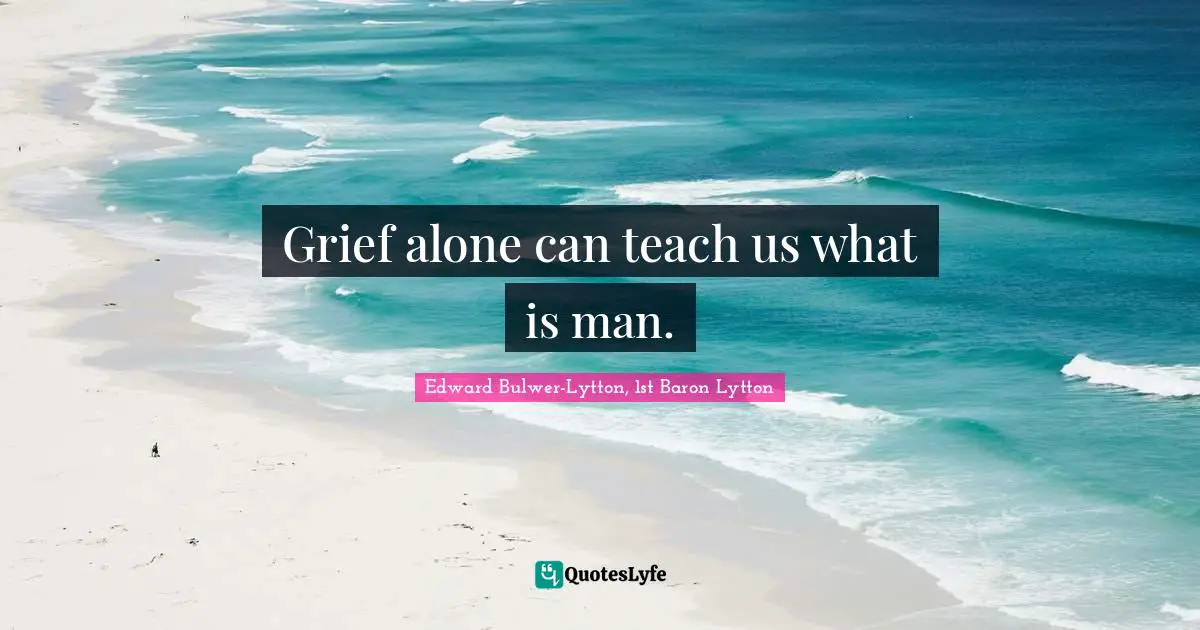 Grief alone can teach us what is man.