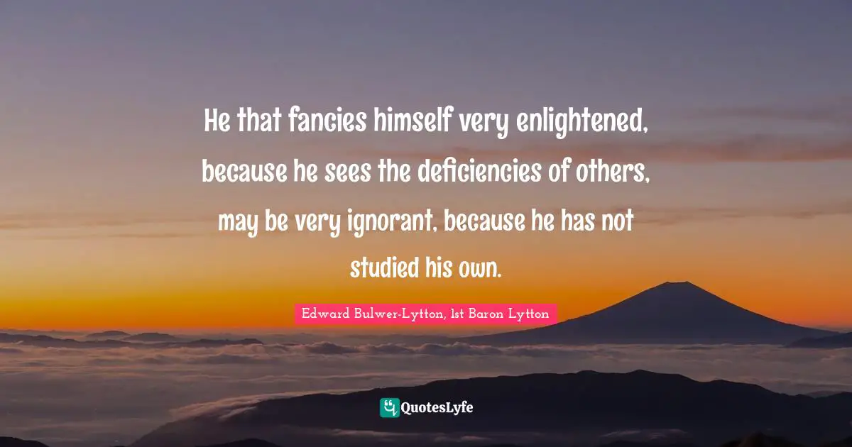 He that fancies himself very enlightened, because he sees the deficiencies of others, may be very ignorant, because he has not studied his own.