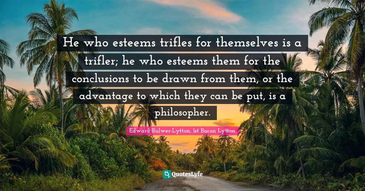 He who esteems trifles for themselves is a trifler; he who esteems them for the conclusions to be drawn from them, or the advantage to which they can be put, is a philosopher.
