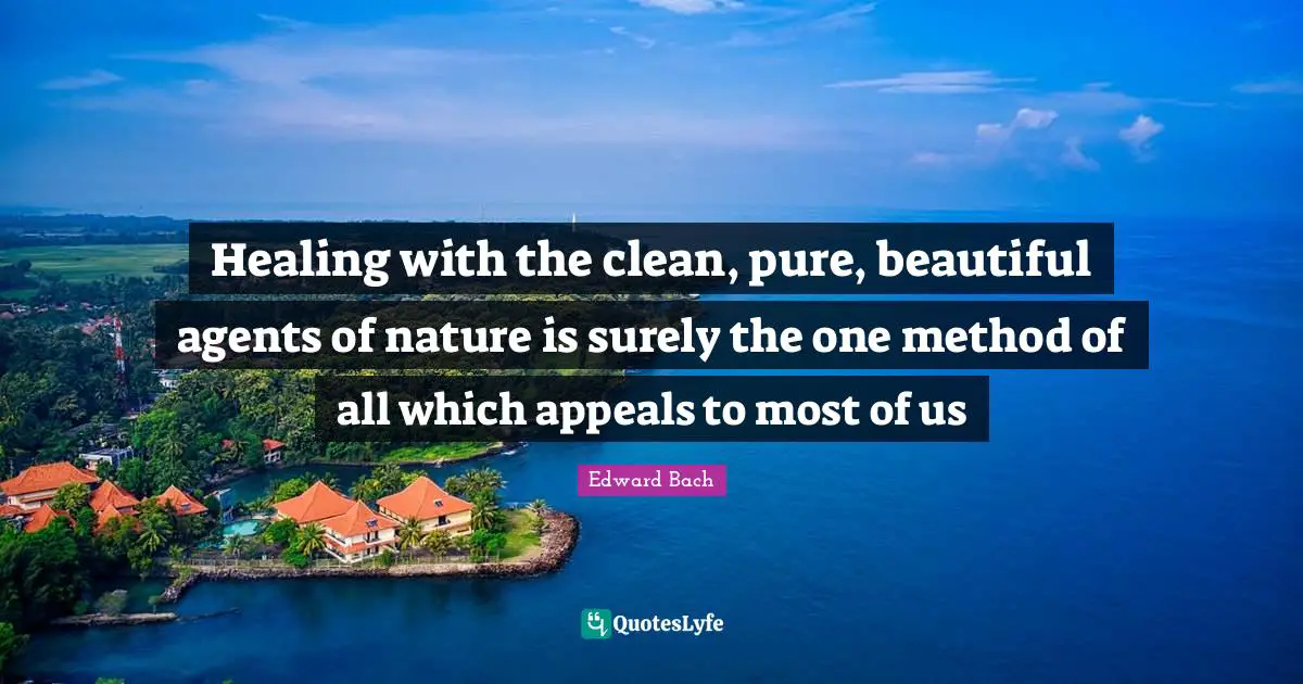 Edward Bach Quotes: "Healing with the clean, pure, beautiful agents of nature is surely the one method of all which appeals to most of us"