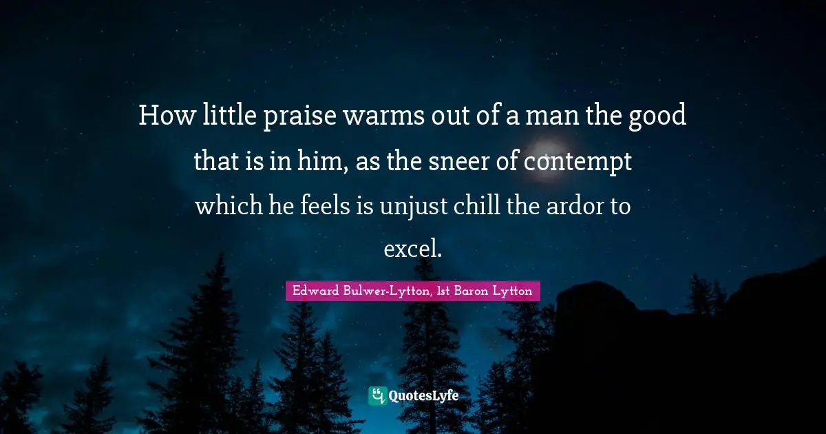 How little praise warms out of a man the good that is in him, as the sneer of contempt which he feels is unjust chill the ardor to excel.