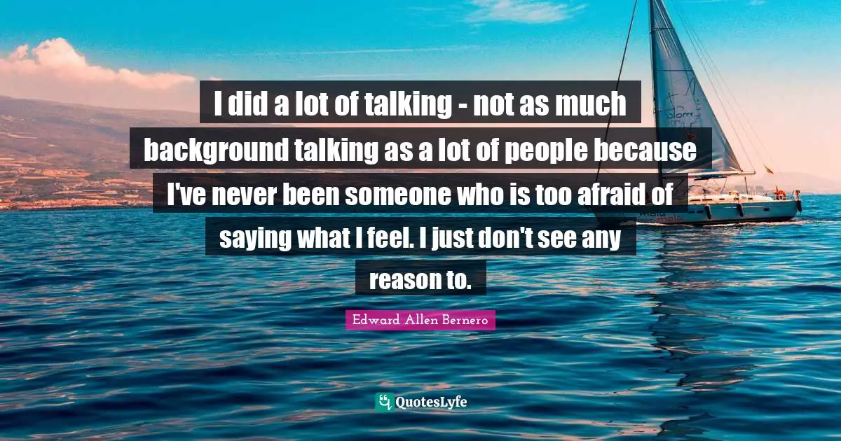I did a lot of talking - not as much background talking as a lot of people because I've never been someone who is too afraid of saying what I feel. I just don't see any reason to.