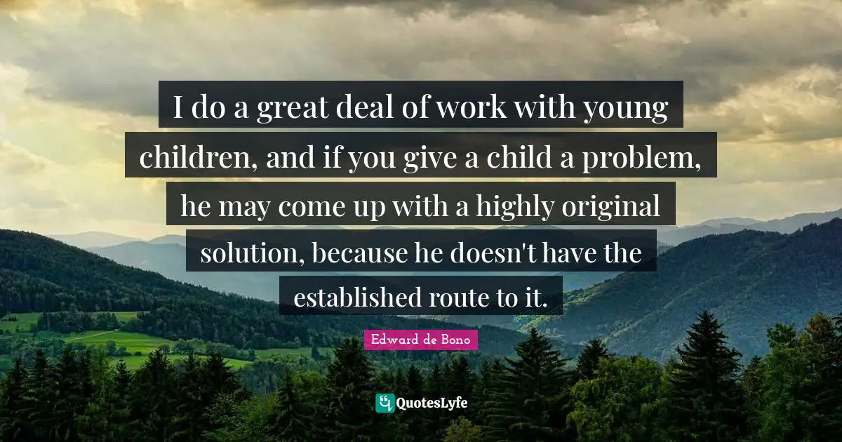 I do a great deal of work with young children, and if you give a child a problem, he may come up with a highly original solution, because he doesn't have the established route to it.