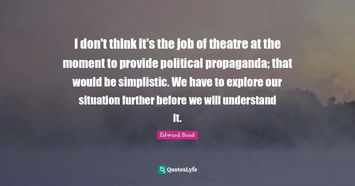 I don't think it's the job of theatre at the moment to provide political propaganda; that would be simplistic. We have to explore our situation further before we will understand it.