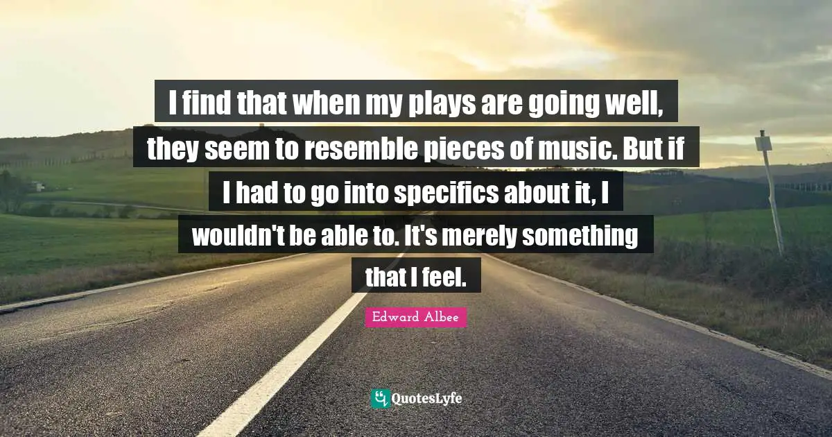 I find that when my plays are going well, they seem to resemble pieces of music. But if I had to go into specifics about it, I wouldn't be able to. It's merely something that I feel.