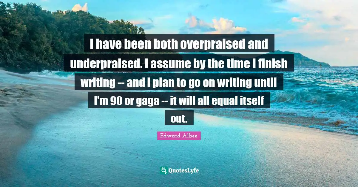 I have been both overpraised and underpraised. I assume by the time I finish writing -- and I plan to go on writing until I'm 90 or gaga -- it will all equal itself out.