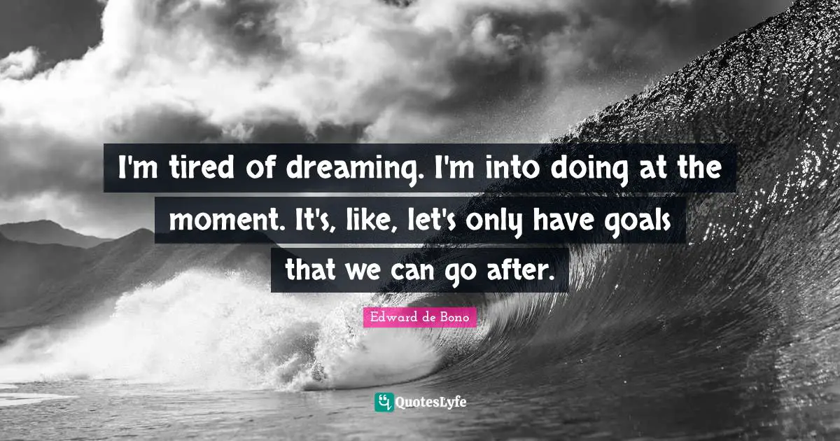 I'm tired of dreaming. I'm into doing at the moment. It's, like, let's only have goals that we can go after.