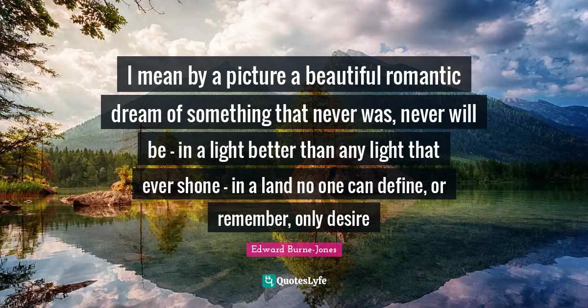 I mean by a picture a beautiful romantic dream of something that never was, never will be - in a light better than any light that ever shone - in a land no one can define, or remember, only desire
