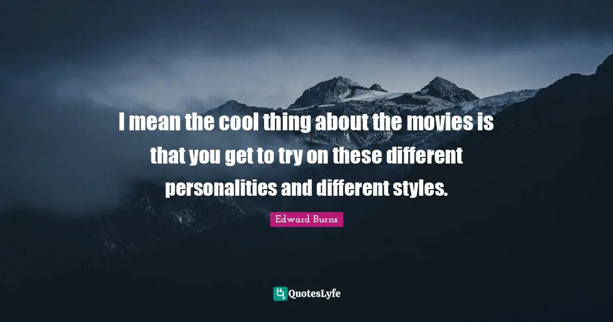 I mean the cool thing about the movies is that you get to try on these different personalities and different styles.