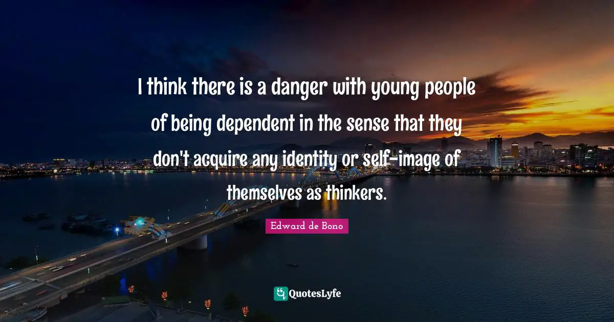 I think there is a danger with young people of being dependent in the sense that they don't acquire any identity or self-image of themselves as thinkers.