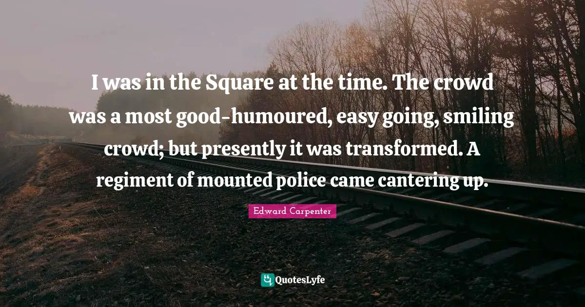 Edward Carpenter Quotes: "I was in the Square at the time. The crowd was a most good-humoured, easy going, smiling crowd; but presently it was transformed. A regiment of mounted police came cantering up."