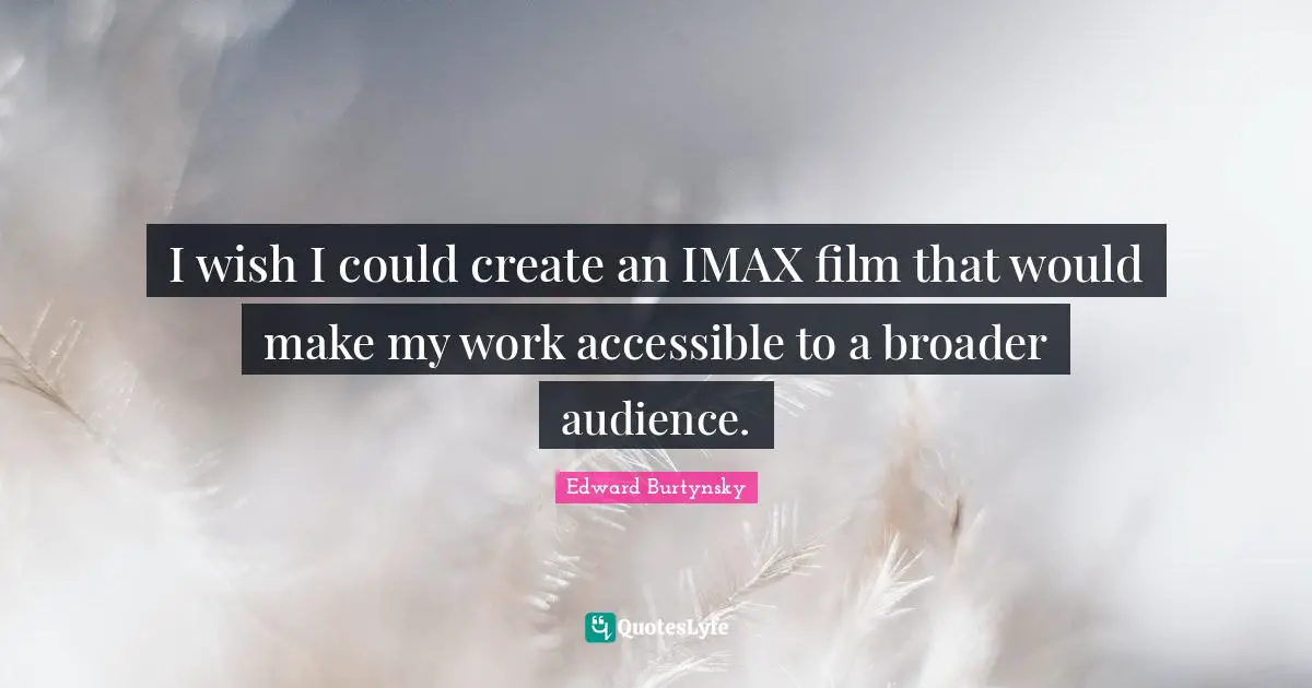 I wish I could create an IMAX film that would make my work accessible to a broader audience.