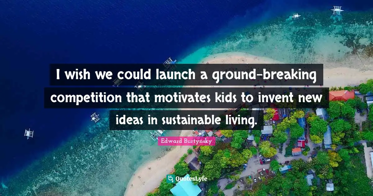 I wish we could launch a ground-breaking competition that motivates kids to invent new ideas in sustainable living.