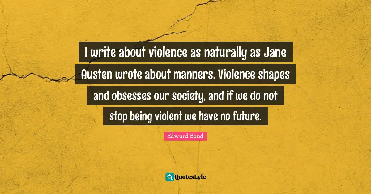 I write about violence as naturally as Jane Austen wrote about manners. Violence shapes and obsesses our society, and if we do not stop being violent we have no future.