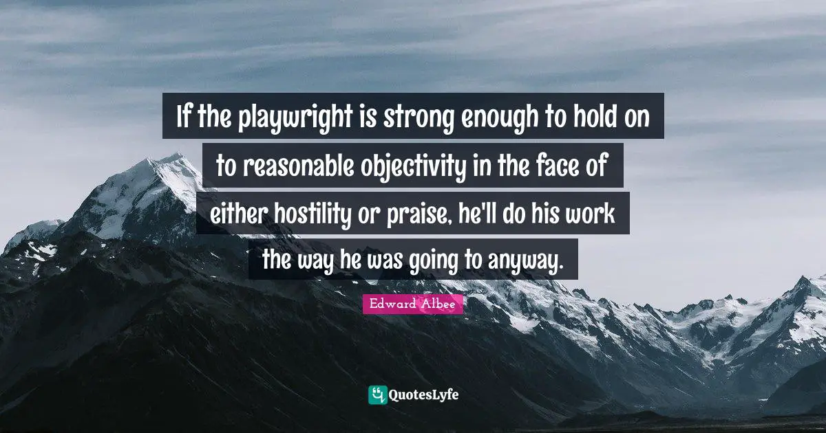 If the playwright is strong enough to hold on to reasonable objectivity in the face of either hostility or praise, he'll do his work the way he was going to anyway.
