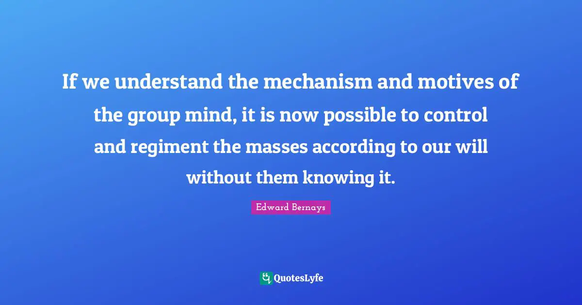 Edward Bernays Quotes: If we understand the mechanism and motives of the group mind, it is now possible to control and regiment the masses according to our will without them knowing it.