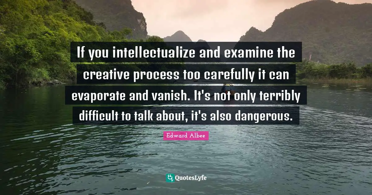 If you intellectualize and examine the creative process too carefully it can evaporate and vanish. It's not only terribly difficult to talk about, it's also dangerous.
