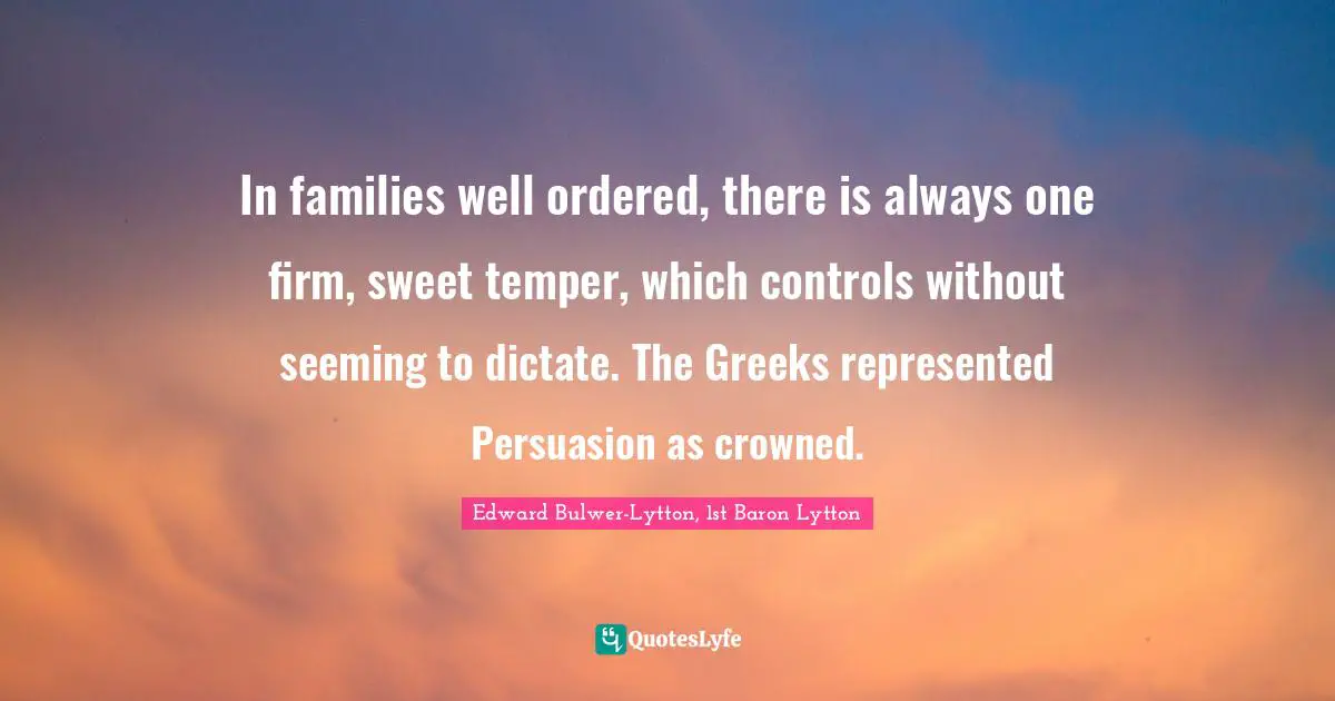 In families well ordered, there is always one firm, sweet temper, which controls without seeming to dictate. The Greeks represented Persuasion as crowned.