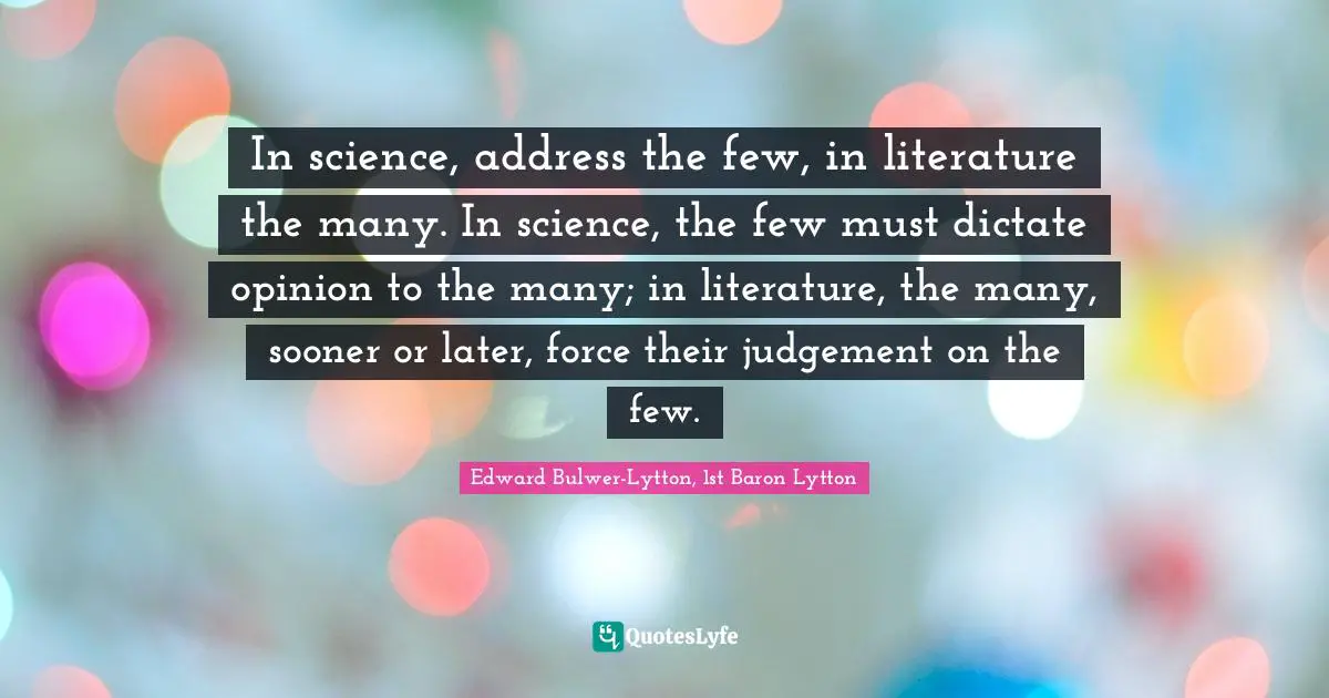 In science, address the few, in literature the many. In science, the few must dictate opinion to the many; in literature, the many, sooner or later, force their judgement on the few.