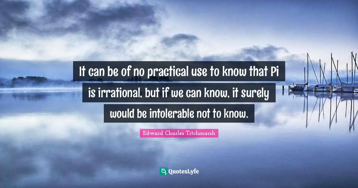 It can be of no practical use to know that Pi is irrational, but if we can know, it surely would be intolerable not to know.