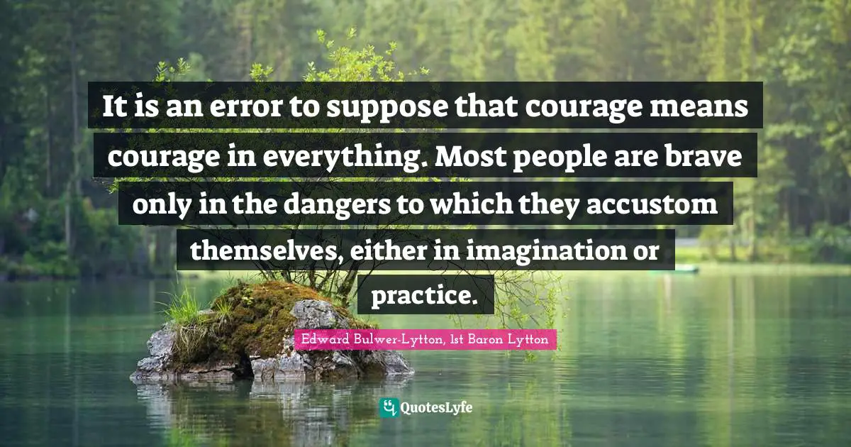 It is an error to suppose that courage means courage in everything. Most people are brave only in the dangers to which they accustom themselves, either in imagination or practice.