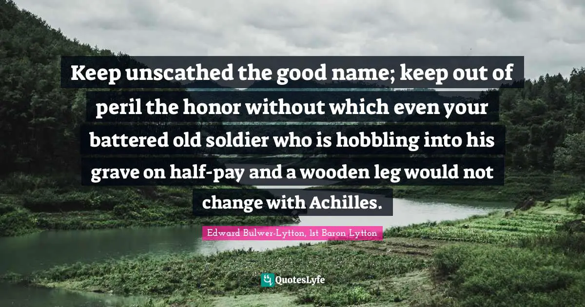 Keep unscathed the good name; keep out of peril the honor without which even your battered old soldier who is hobbling into his grave on half-pay and a wooden leg would not change with Achilles.