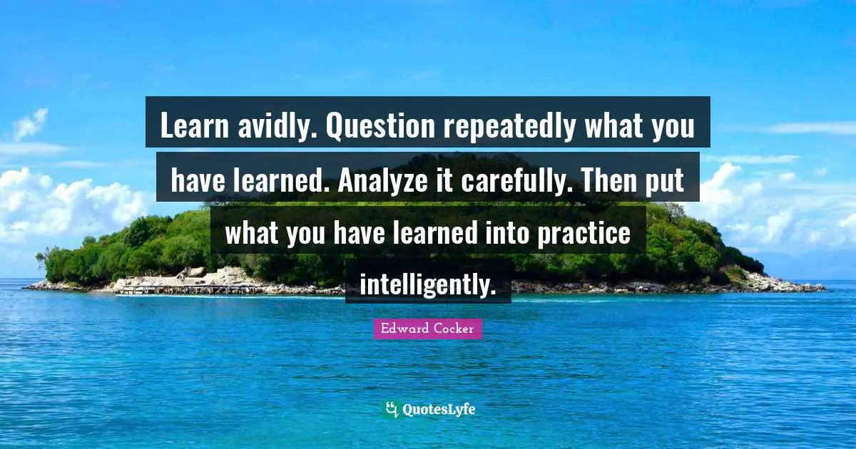 Learn avidly. Question repeatedly what you have learned. Analyze it carefully. Then put what you have learned into practice intelligently.