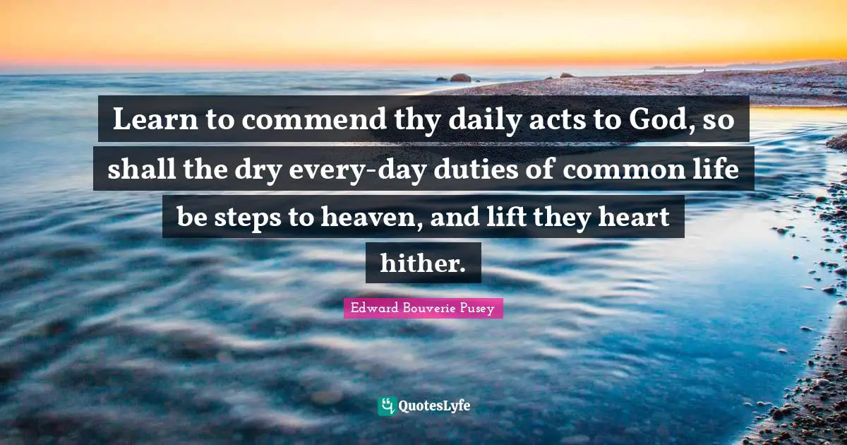 Learn to commend thy daily acts to God, so shall the dry every-day duties of common life be steps to heaven, and lift they heart hither.
