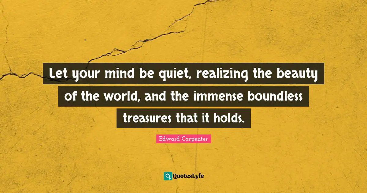 Let your mind be quiet, realizing the beauty of the world, and the immense boundless treasures that it holds.