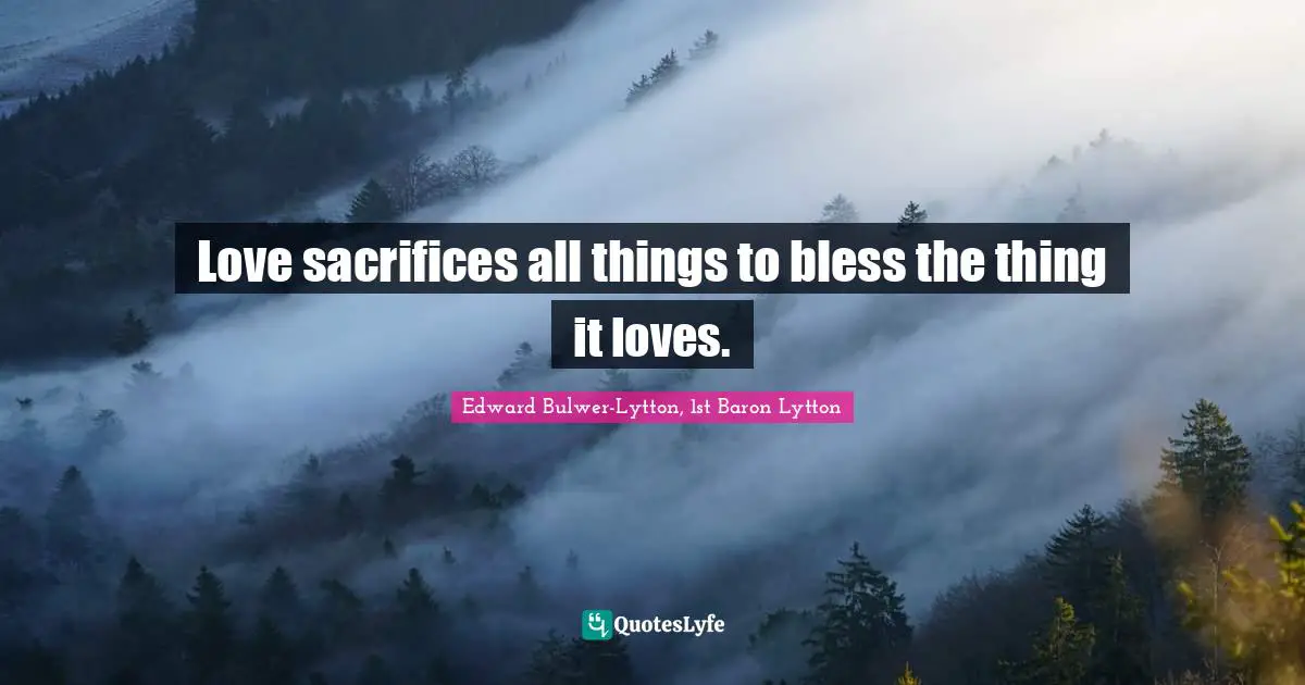 Edward Bulwer-Lytton, 1st Baron Lytton Quotes: "Love sacrifices all things to bless the thing it loves."