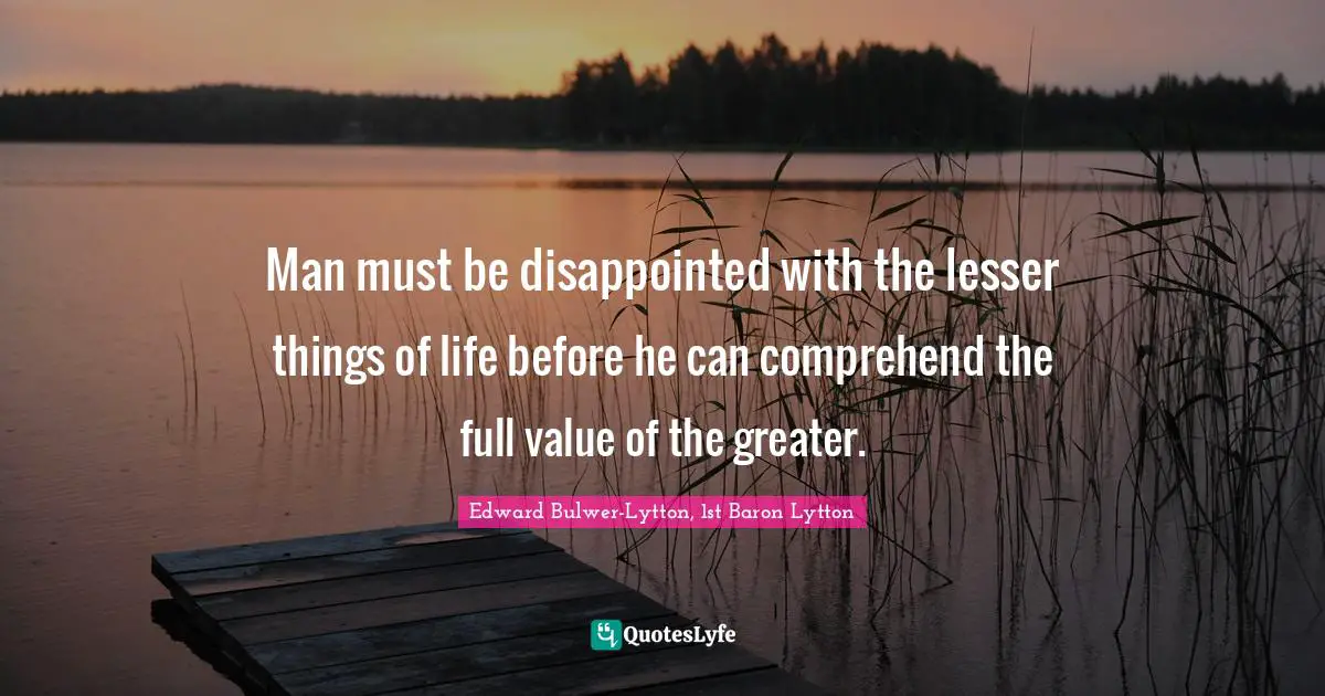 Man must be disappointed with the lesser things of life before he can comprehend the full value of the greater.