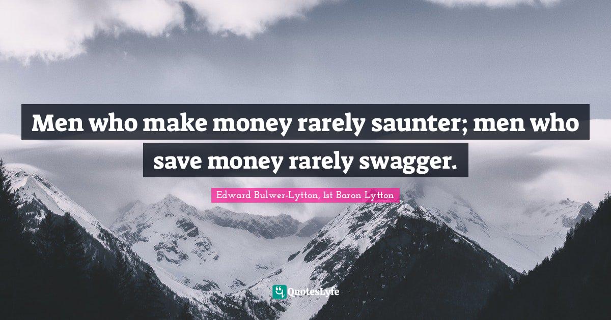 Men who make money rarely saunter; men who save money rarely swagger.