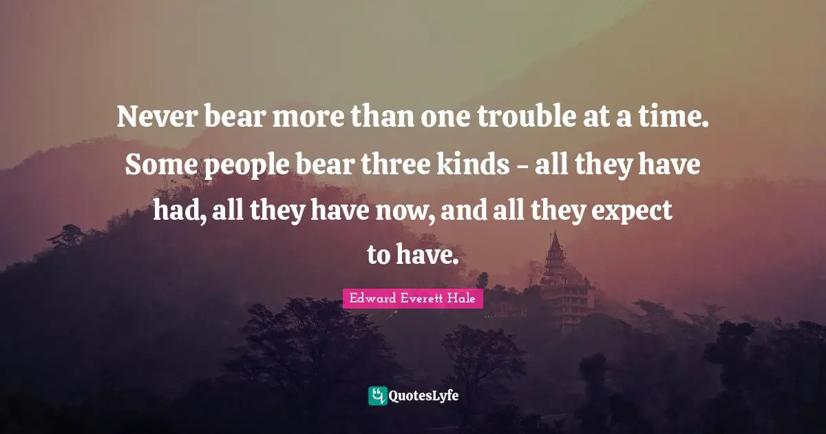 Edward Everett Quotes: "Never bear more than one trouble at a time. Some people bear three kinds - all they have had, all they have now, and all they expect to have."