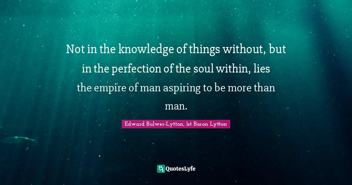 Not in the knowledge of things without, but in the perfection of the soul within, lies the empire of man aspiring to be more than man.