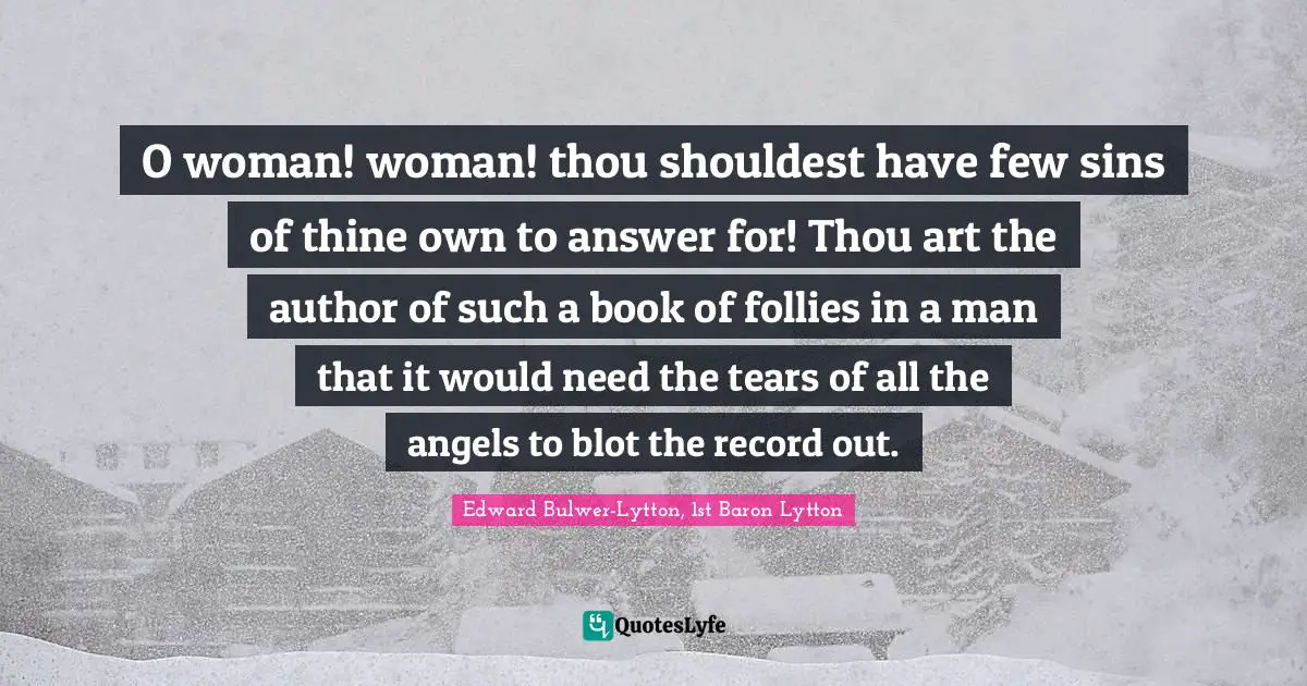 O woman! woman! thou shouldest have few sins of thine own to answer for! Thou art the author of such a book of follies in a man that it would need the tears of all the angels to blot the record out.