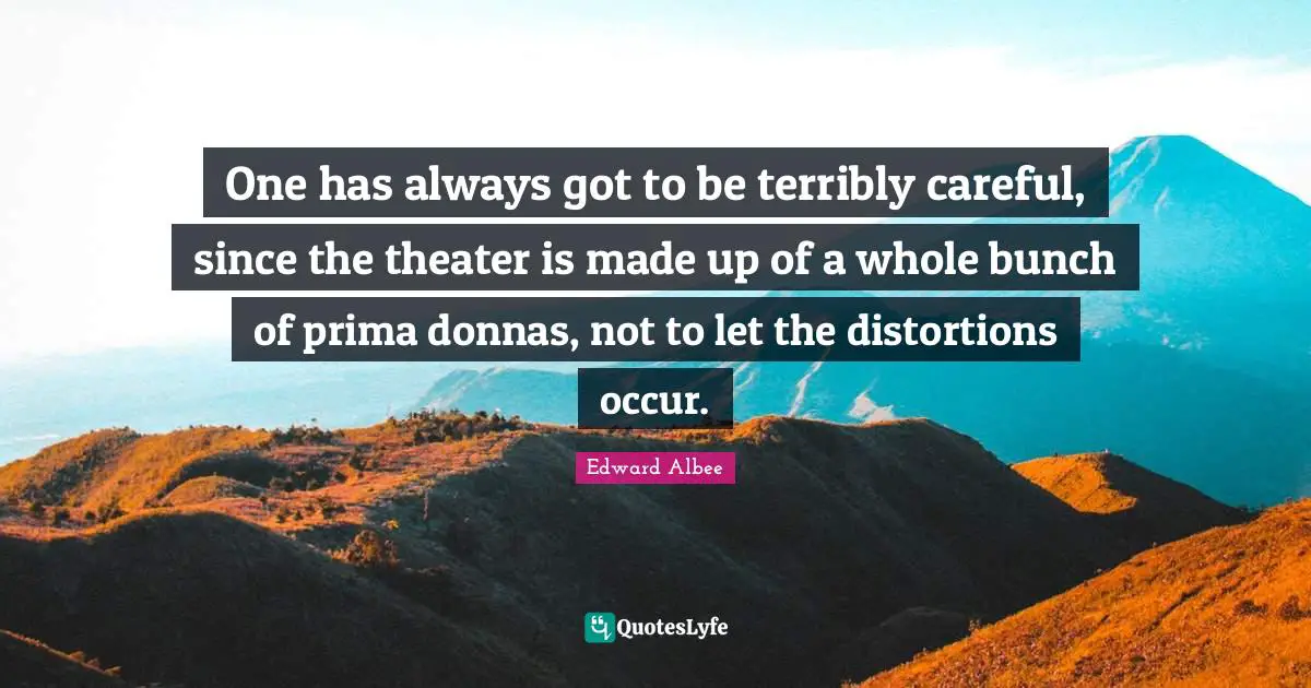 One has always got to be terribly careful, since the theater is made up of a whole bunch of prima donnas, not to let the distortions occur.