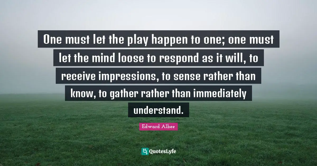 One must let the play happen to one; one must let the mind loose to respond as it will, to receive impressions, to sense rather than know, to gather rather than immediately understand.