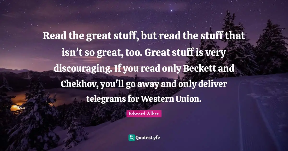 Read the great stuff, but read the stuff that isn't so great, too. Great stuff is very discouraging. If you read only Beckett and Chekhov, you'll go away and only deliver telegrams for Western Union.