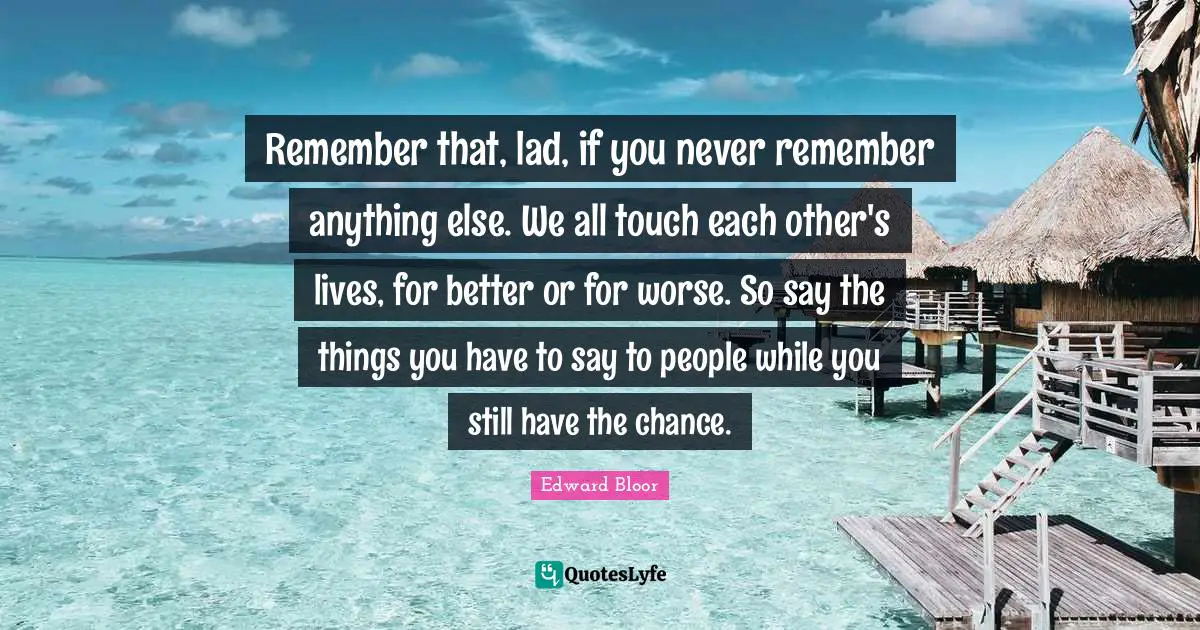 Remember that, lad, if you never remember anything else. We all touch each other's lives, for better or for worse. So say the things you have to say to people while you still have the chance.