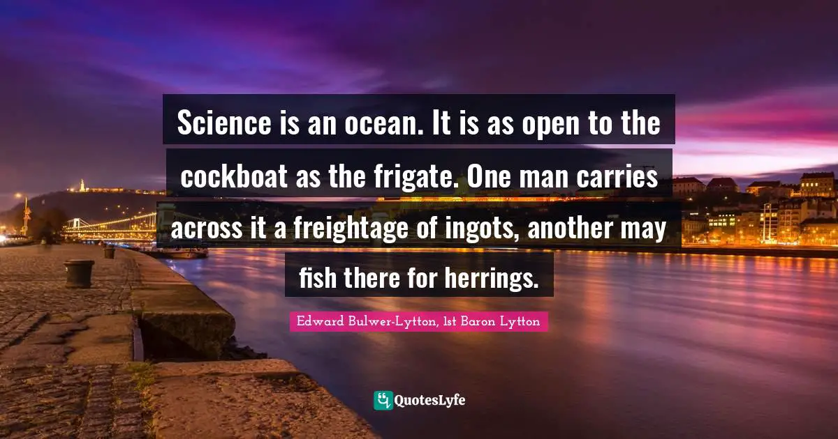 Science is an ocean. It is as open to the cockboat as the frigate. One man carries across it a freightage of ingots, another may fish there for herrings.