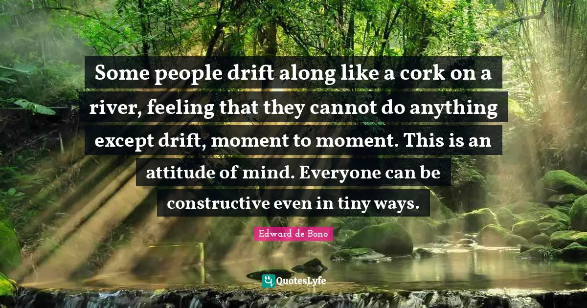 Some people drift along like a cork on a river, feeling that they cannot do anything except drift, moment to moment. This is an attitude of mind. Everyone can be constructive even in tiny ways.