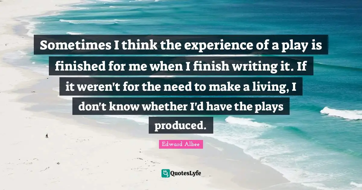Sometimes I think the experience of a play is finished for me when I finish writing it. If it weren't for the need to make a living, I don't know whether I'd have the plays produced.