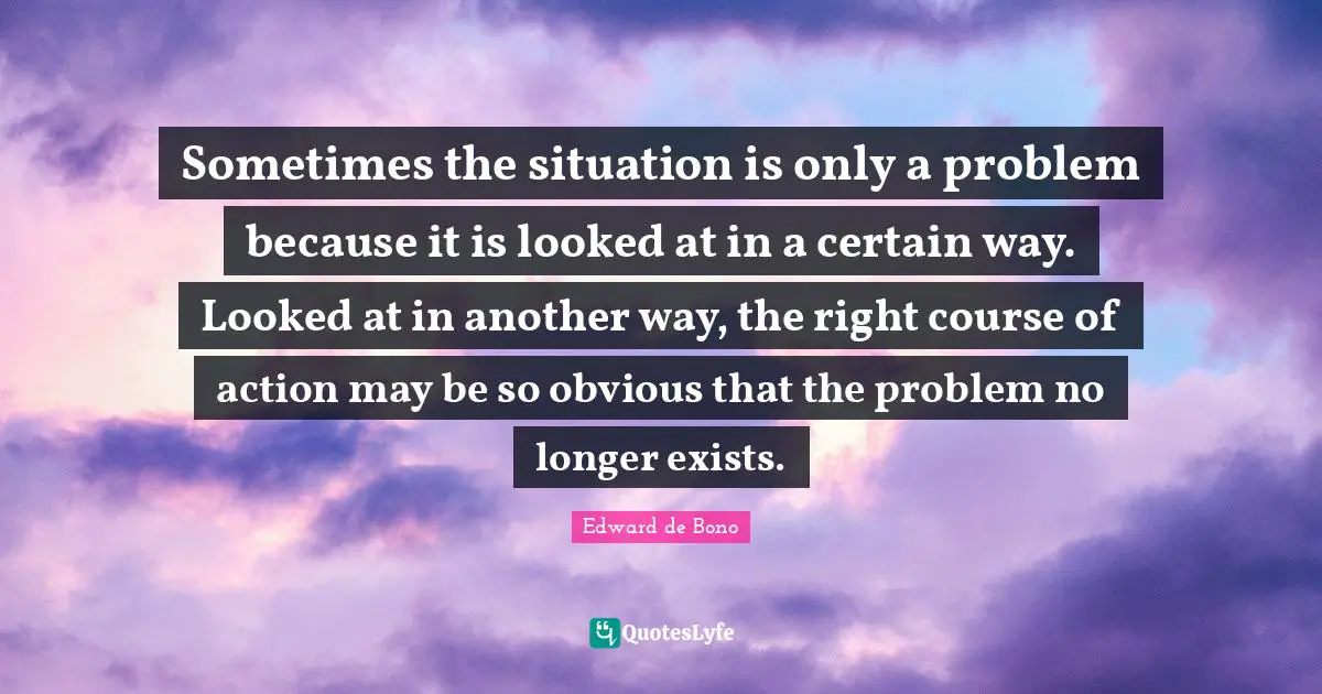 Certain Quotes: "Sometimes the situation is only a problem because it is looked at in a certain way. Looked at in another way, the right course of action may be so obvious that the problem no longer exists."