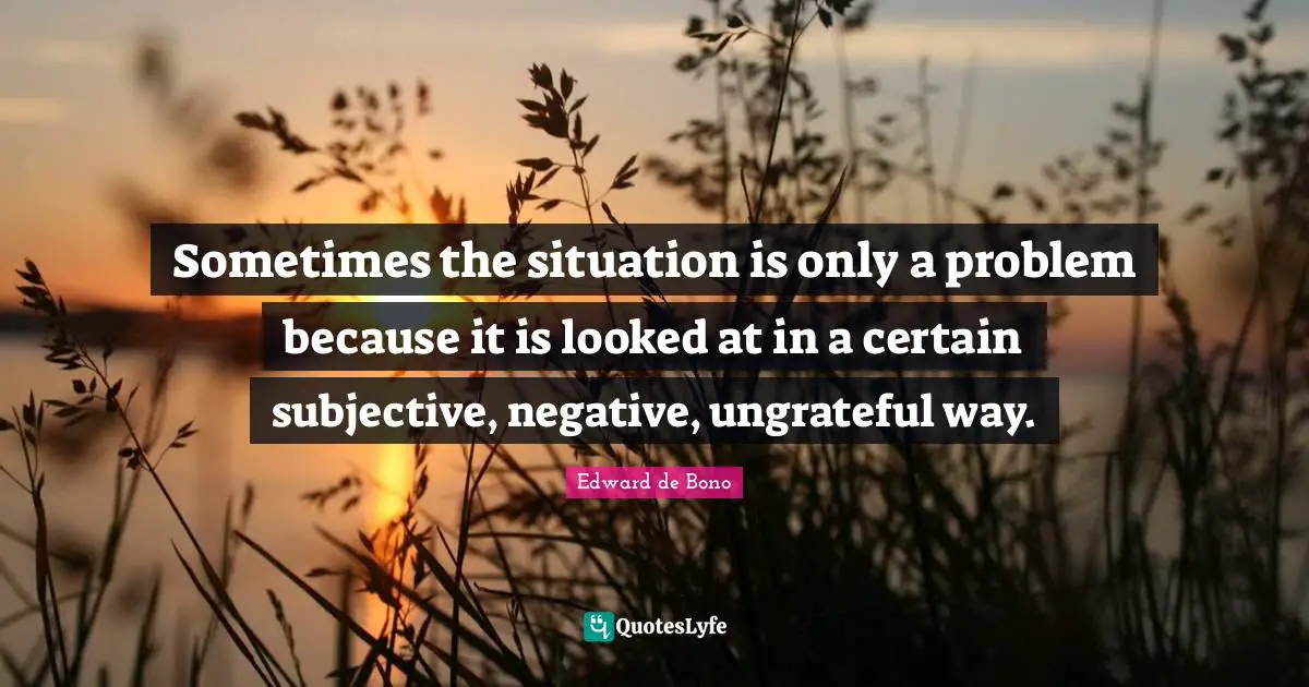 Sometimes the situation is only a problem because it is looked at in a certain subjective, negative, ungrateful way.
